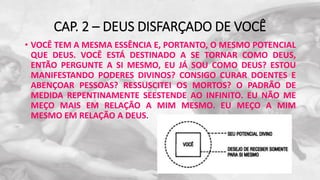 CAP. 2 – DEUS DISFARÇADO DE VOCÊ
• VOCÊ TEM A MESMA ESSÊNCIA E, PORTANTO, O MESMO POTENCIAL
QUE DEUS. VOCÊ ESTÁ DESTINADO A SE TORNAR COMO DEUS,
ENTÃO PERGUNTE A SI MESMO, EU JÁ SOU COMO DEUS? ESTOU
MANIFESTANDO PODERES DIVINOS? CONSIGO CURAR DOENTES E
ABENÇOAR PESSOAS? RESSUSCITEI OS MORTOS? O PADRÃO DE
MEDIDA REPENTINAMENTE SEESTENDE AO INFINITO. EU NÃO ME
MEÇO MAIS EM RELAÇÃO A MIM MESMO. EU MEÇO A MIM
MESMO EM RELAÇÃO A DEUS.
 
