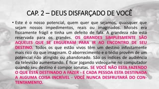 CAP. 2 – DEUS DISFARÇADO DE VOCÊ
• Este é o nosso potencial, quem quer que sejamos, quaisquer que
sejam nossos impedimentos, reais ou imaginados. Moisés era
fisicamente frágil e tinha um defeito de fala. A grandeza não está
reservada para os grandes. OS GRANDES SIMPLESMENTE SÃO
AQUELES QUE SE ERGUERAM PARA IR AO ENCONTRO DE SEU
DESTINO. Todos os que estão vivos têm um destino infinitamente
mais rico do que imaginam. O aborrecimento e o tédio provêm de um
potencial não atingido ou abandonado. São os índices de audiência
da televisão aumentando. É ficar jogando videogame no computador
quando seu destino é compor sonatas. SE VOCÊ NÃO ESTA FAZENDO
O QUE ESTÁ DESTINADO A FAZER - E CADA PESSOA ESTA DESTINADA
A ALGUMA COISA INCRÍVEL - VOCÊ NUNCA DESFRUTARÁ DO CON-
TENTAMENTO.
 