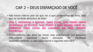 CAP. 2 – DEUS DISFARÇADO DE VOCÊ
• Não existe inferno pior do que ver o que poderíamos ter feito, mas
que na verdade deixamos de fazer.
• ESTA É, PORTANTO. A MEDIDA: ONDE ESTOU, NÃO TENDO COMO
REFERÊNCIA OS OUTROS, MAS TENDO A MIM MESMO COMO RE-
FERÊNCIA? ONDE ESTOU NO CAMINHO DO MEU PRÓPRIO
POTENCIAL?
• O crescimento não deve ser linear, mas exponencial. Um pequeno
crescimento aumenta nossa sensação de satisfação
exponencialmente, e cada passo torna o seguinte mais fácil.
 