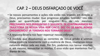 CAP. 2 – DEUS DISFARÇADO DE VOCÊ
• Se nossos pensamentos e ações não estão nos levando em direção a
Deus, precisamos mudar. Que progresso estamos fazendo? Isto não
pode ser quantificado por ninguém fora de nós mesmos.
PRECISAMOS NOS PERGUNTAR O SEGUINTE: SE CONTINUARMOS NA
TRAJETÓRIA DE NOSSA VIDA POR CINCO. DEZ OU 20 ANOS, AONDE
CHEGAREMOS? JÁ TEREMOS NOS TORNADO DEUS?
• A resposta deveria nos fazer repensar nossos esforços.
• À medida que dissolvemos as correntes de nossa prisão e unimos
nossa essência novamente com a essência de Deus, revelamos nossa
natureza divina cada vez mais. Por fim, podemos nos tornar imortais
e, até mesmo, ressuscitar os mortos. É essa visão que mantemos fixa
diante de nós.
 