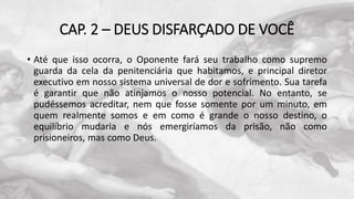 CAP. 2 – DEUS DISFARÇADO DE VOCÊ
• Até que isso ocorra, o Oponente fará seu trabalho como supremo
guarda da cela da penitenciária que habitamos, e principal diretor
executivo em nosso sistema universal de dor e sofrimento. Sua tarefa
é garantir que não atinjamos o nosso potencial. No entanto, se
pudéssemos acreditar, nem que fosse somente por um minuto, em
quem realmente somos e em como é grande o nosso destino, o
equilíbrio mudaria e nós emergiríamos da prisão, não como
prisioneiros, mas como Deus.
 