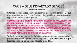 CAP. 2 – DEUS DISFARÇADO DE VOCÊ
• Estamos aprisionados num paradigma de insignificância. O que
dizemos não importa. O que fazemos não tem efeito. Somos isolados,
separados, finitos. Somos pedras.
• COMPREENDER O NOSSO POTENCIAL DESTRÓI O PARADIGMA DA
INSIGNIFICÂNCIA E LEVA A MAIS UMA COMPREENSÃO: TUDO
IMPORTA; TUDO CONTA; TUDO AFETA TODO O RESTO. O OPONENTE
NOS MANTÉM CONVENCIDOS DE NOSSA IMPOTÊNCIA, SENDO QUE,
A CADA AÇÃO, O MUNDO SE ENCONTRA NA BALANÇA E NÓS
ESTAMOS AFETANDO OS BRAÇOS DA BALANÇA.
• Tudo de negativo que se faz influi negativamente sobre os demais e,
por fim, retornará à pessoa que a originou. O que pensamos e o que
fazemos entra na consciência global e a modifica.
O MUNDO EM EQUILÍBRIO
 