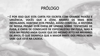 PRÓLOGO
• É POR ISSO QUE ESTA CARTA FOI ESCRITA COM GRANDE PAIXÃO E
URGÊNCIA. VOCÊS QUE A LÊEM, MESMO OS MAIS BEM
INSTALADOS, HABITAM ESTA PRISÃO, ASSIM COMO EU. A HISTÓRIA
DE NOSSA PRISÃO ESTÁ CHEIA DE LENDAS SOBRE TENTATIVAS DE
FUGA, E CHEIA DE CONSELHOS DE ESPECIALISTAS EM FUGA, MAS A
VIDA NA PRISÃO ANDA QUASE QUE DO MESMO JEITO HÁ MILHARES
DE ANOS. O QUE SIGNIFICA QUE A MAIOR PARTE DOS PRESOS NEM
SABE QUE ESTÁ NA CADEIA.
 