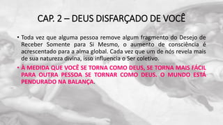 CAP. 2 – DEUS DISFARÇADO DE VOCÊ
• Toda vez que alguma pessoa remove algum fragmento do Desejo de
Receber Somente para Si Mesmo, o aumento de consciência é
acrescentado para a alma global. Cada vez que um de nós revela mais
de sua natureza divina, isso influencia o Ser coletivo.
• À MEDIDA QUE VOCÊ SE TORNA COMO DEUS, SE TORNA MAIS FÁCIL
PARA OUTRA PESSOA SE TORNAR COMO DEUS. O MUNDO ESTÁ
PENDURADO NA BALANÇA.
 