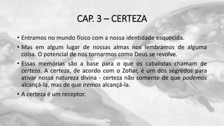 CAP. 3 – CERTEZA
• Entramos no mundo físico com a nossa identidade esquecida.
• Mas em algum lugar de nossas almas nos lembramos de alguma
coisa. O potencial de nos tornarmos como Deus se revolve.
• Essas memórias são a base para o que os cabalistas chamam de
certeza. A certeza, de acordo com o Zohar, é um dos segredos para
ativar nossa natureza divina - certeza não somente de que podemos
alcançá-la, mas de que iremos alcançá-la.
• A certeza é um receptor.
 