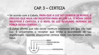 CAP. 3 – CERTEZA
• De acordo com a Cabala, PARA QUE A LUZ DO CRIADOR SE REVELE, É
PRECISO QUE HAJA UM RECEPTOR PARA RECEBÊ-LA. O NOME DESSE
RECEPTOR É CERTEZA, E O NÍVEL DE LUZ REVELADO DEPENDE DA
FORÇA DESSA CERTEZA.
• O Zohar afirma que não existe nenhum momento em que não haja
Luz. É unicamente o receptor que limita a quantidade de Luz
manifestada. Quando alcançamos certeza total, nos tornamos como
Deus.
 