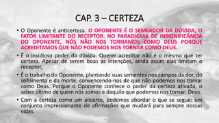 CAP. 3 – CERTEZA
• O Oponente é anticerteza. O OPONENTE É O SEMEADOR DA DÚVIDA, O
FATOR LIMITANTE DO RECEPTOR. NO PARADIGMA DE INSIGNIFICÂNCIA
DO OPONENTE, NÓS NÃO NOS TORNAMOS COMO DEUS PORQUE
ACREDITAMOS QUE NÃO PODEMOS NOS TORNAR COMO DEUS.
• É o insidioso poder da dúvida. Querer acreditar não é o mesmo que ter
certeza. Apesar de serem boas as intenções, ainda assim elas limitam o
receptor,
• É o trabalho do Oponente, plantando suas sementes nos campos da dor, do
sofrimento e da morte, convencendo-nos de que não podemos nos tornar
como Deus. Porque o Oponente conhece o poder da certeza ativada, o
saber último de quem nós somos e daquilo que podemos nos tornar: Deus.
• Com a certeza como um alicerce, podemos abordar o que se segue: um
conjunto impressionante de afirmações que mudará para sempre nossas
vidas.
 