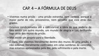CAP. 4 – A FÓRMULA DE DEUS
• Vivemos numa prisão - uma prisão estranha, com certeza, porque a
maior parte de nós, prisioneiros, nem percebe que está atrás das
grades.
• Estamos condicionados até a ridicularizar a ideia de que poderia de
fato existir um outro mundo, um mundo de alegria e Luz, brilhando
logo atrás dos muros da prisão.
• Mas existe um projeto para a liberdade.
• É claro, não vivemos literalmente dentro dos muros de uma prisão, e
não estamos literalmente confinados em celas sombrias de concreto,
mas estamos aprisionados pela dor, pelo sofrimento e pela morte.
 