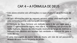 CAP. 4 – A FÓRMULA DE DEUS
• Este plano envolve seis afirmações e o que chamarei de a Fórmula de
Deus.
• As seis afirmações que se seguem servem como uma explicação da
vida como ela é, e da vida como ela deveria ser.
• A Fórmula de Deus fornece um método para ir de um lugar para o
outro. É rigorosamente lógica, mas não é, no entanto, um produto da
razão humana. Nasceu da informação revelada ao longo de milênios a
homens cujo destino era receber tais verdades e repassá-las para o
resto de nós.
• É uma mensagem do outro lado do muro, um raio de sol passando
através de uma fresta na porta da prisão.
 