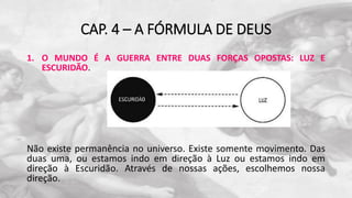 CAP. 4 – A FÓRMULA DE DEUS
1. O MUNDO É A GUERRA ENTRE DUAS FORÇAS OPOSTAS: LUZ E
ESCURIDÃO.
Não existe permanência no universo. Existe somente movimento. Das
duas uma, ou estamos indo em direção à Luz ou estamos indo em
direção à Escuridão. Através de nossas ações, escolhemos nossa
direção.
 