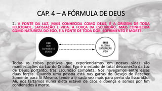 CAP. 4 – A FÓRMULA DE DEUS
2. A FONTE DA LUZ, MAIS CONHECIDA COMO DEUS, É A ORIGEM DE TODA
FELICIDADE, SATISFAÇÃO E VIDA. A FORÇA DA ESCURIDÃO, MAIS CONHECIDA
COMO NATUREZA DO EGO, É A FONTE DE TODA DOR, SOFRIMENTO E MORTE.
Todas as coisas positivas que experienciamos em nossas vidas são
manifestações da Luz do Criador. Ego é o estado de total desconexão da Luz
de Deus; portanto, traz Escuridão completa. Nós navegamos entre essas
duas forças. Quando uma pessoa está nas garras do Desejo de Receber
Somente para Si Mesmo, tende a ir cada vez mais para perto da Escuridão.
Ali, nos fartamos numa dieta estável de caos e doença e somos por fim
condenados à morte.
 