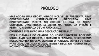 PRÓLOGO
• MAS AGORA UMA OPORTUNIDADE INCRÍVEL SE APRESENTA. UMA
OPORTUNIDADE HISTORICAMENTE ORDENADA. UMA
OPORTUNIDADE ESCRITA NO CÓDIGO DE DNA DO NOSSO
UNIVERSO. UMA FRESTA SE ABRIU NA PORTA DA PRISÃO E
PERMITIU A ENTRADA DE UM RAIO DE LUZ.
• CONSIDERE ESTE LIVRO UMA DESCRIÇÃO DESTA LUZ.
• ESTA LUZ EMANA DO CRIADOR DO NOSSO UNIVERSO. PODEMOS
SEGUI-LA ATÉ SUA ORIGEM, E QUANDO O FAZEMOS, DESCOBRIMOS
NOSSA PRÓPRIA ORIGEM. QUANDO O FAZEMOS, EM VEZ DE REZAR
PARA DEUS, OBEDECER A DEUS, TEMER A DEUS, OU REJEITAR DEUS,
NÓS NOS TORNAMOS COMO DEUS.
 