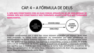 CAP. 4 – A FÓRMULA DE DEUS
4. NÓS NOS CONECTAMOS COM AS DUAS FORÇAS ATRAVÉS DA LEI DA SIMILARIDADE DE
FORMA: NÓS NOS CONECTAMOS E NOS TORNAMOS AQUILO COM QUE NOS TORNAMOS
SEMELHANTES.
Estamos acostumados com a ideia das coisas estarem separadas por espaço. Num nível
mais profundo, as coisas estão separadas ou conectadas por uma semelhança ou
dessemelhança de forma. Estamos separados de Deus, por exemplo, por não sermos como
Ele; não igualamos Sua essência. Sua essência é compartilhar, a nossa é receber. De acordo
com a Lei de Similaridade de Forma, quando as essências se igualam, a separação termina.
Isso significa que à medida que nossa essência se torna mais semelhante à essência de
Deus, nos aproximamos de ser como Deus. Uma outra maneira de dizer isto, nos tornamos
como Deus nos comportando como Deus.
 