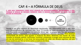 CAP. 4 – A FÓRMULA DE DEUS
5. NÓS NOS TORNAMOS COMO DEUS ATRAVÉS DE SISTEMATICAMENTE DESTRUIRMOS O EGO,
PORQUE O DESEJO DE RECEBER SOMENTE PARA SI MESMO É O OPOSTO DE DEUS. ELE NÃO
RECEBE DE NINGUÉM.
Devido a um caso cósmico de identidade equivocada, nos conectamos com o ego, com
uma dessemelhança de natureza com Deus. O mundo foi meticulosamente estruturado
pelo Oponente para o cuidado e a nutrição desse ego - o anseio sem fim por prestígio,
vaidade, louvor e bajulação, e a incessante indulgência a desejos egoístas. Para alcançar
similaridade de forma, para igualar a essência de Deus, devemos nos mover de todo
coração na direção oposta: confrontar, humilhar, embaraçar e purgar essa natureza do ego
em vez de estimulá-la, e nos livrar da necessidade de ceder aos desejos egoístas, até que
nossa essência por fim se torne como a essência de Deus.
 