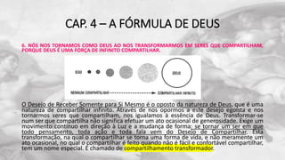 CAP. 4 – A FÓRMULA DE DEUS
6. NÓS NOS TORNAMOS COMO DEUS AO NOS TRANSFORMARMOS EM SERES QUE COMPARTILHAM,
PORQUE DEUS É UMA FORÇA DE INFINITO COMPARTILHAR.
O Desejo de Receber Somente para Si Mesmo é o oposto da natureza de Deus, que é uma
natureza de compartilhar infinito. Através de nos opormos a este desejo egoísta e nos
tornarmos seres que compartilham, nos igualamos à essência de Deus. Transformar-se
num ser que compartilha não significa efetuar um ato ocasional de generosidade. Exige um
movimento contínuo em direção à Luz e a mudança de forma: se tornar um ser em que
todo pensamento, toda ação e toda fala vem do Desejo de Compartilhar. Esta
transformação, na qual o compartilhar se torna uma forma de vida, e não meramente um
ato ocasional, no qual o compartilhar é feito quando não é fácil e confortável compartilhar,
tem um nome especial. É chamado de compartilhamento transformador.
 