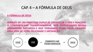 CAP. 4 – A FÓRMULA DE DEUS
A FÓRMULA DE DEUS
ATRAVÉS DE UM PROCESSO DUPLO DE ERRADICAR O EGO E REALIZAR
O COMPARTILHAR TRANSFORMADOR, NÓS DESPERTAMOS NOSSA
VERDADEIRA NATUREZA E NOS TORNAMOS COMO DEUS, CRIANDO
UMA VIDA DE TOTAL FELICIDADE E SATISFAÇÃO.
 