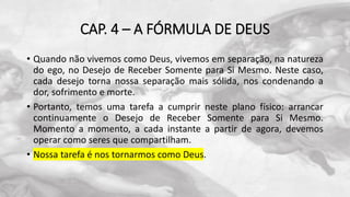 CAP. 4 – A FÓRMULA DE DEUS
• Quando não vivemos como Deus, vivemos em separação, na natureza
do ego, no Desejo de Receber Somente para Si Mesmo. Neste caso,
cada desejo torna nossa separação mais sólida, nos condenando a
dor, sofrimento e morte.
• Portanto, temos uma tarefa a cumprir neste plano físico: arrancar
continuamente o Desejo de Receber Somente para Si Mesmo.
Momento a momento, a cada instante a partir de agora, devemos
operar como seres que compartilham.
• Nossa tarefa é nos tornarmos como Deus.
 