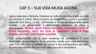 CAP. 5 – SUA VIDA MUDA AGORA
• Agora sabemos a fórmula. Estamos ou indo em direção à vida ou indo
em direção à morte. Passo a passo, ou atingiremos a total e completa
conexão com Deus - e dor, sofrimento e morte desaparecerão deste
mundo - ou atingiremos a desconexão completa de Deus e
morreremos. AGORA, NESTE EXATO INSTANTE, ENQUANTO VOCÊ LÊ
ESTAS PALAVRAS, VOCÊ OU ESTA SE DIRIGINDO PARA A VIDA
ETERNA OU ESTÁ COMETENDO SUICÍDIO.
• Esta compreensão não é uma mudança de paradigma. É uma
destruição de paradigma. E, no entanto, sendo que você encontrou
este livro em meio a milhões de outros e me acompanhou até aqui,
há uma boa chance de que você saiba que ela é verdadeira.
 
