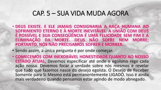 CAP. 5 – SUA VIDA MUDA AGORA
• DEUS EXISTE. E ELE JAMAIS CONSIGNARIA A RAÇA HUMANA AO
SOFRIMENTO ETERNO E À MORTE INEVITÁVEL. A UNIÃO COM DEUS
É POSSÍVEL E SUA CONSEQÜÊNCIA É UMA FELICIDADE SEM FIM E A
ELIMINAÇÃO DA MORTE. DEUS NÃO SOFRE NEM MORRE;
PORTANTO, NÓS NÃO PRECISAMOS SOFRER E MORRER.
• Sendo assim, a única pergunta é por onde começar.
• COMECEMOS COM INEXORÁVEL HONESTIDADE QUANTO AO NOSSO
ESTADO ATUAL, Devemos especificar até onde o egoísmo rege cada
ação nossa. Devemos focar a verdade sobre nós mesmos e revelar
que tudo que fazemos nasce do desejo egoísta. O Desejo de Receber
Somente para Si Mesmo está permanentemente LIGADO. Isso é ainda
mais verdadeiro quando pensamos estar agindo de modo abnegado.
 