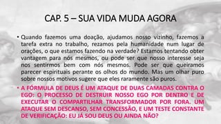 CAP. 5 – SUA VIDA MUDA AGORA
• Quando fazemos uma doação, ajudamos nosso vizinho, fazemos a
tarefa extra no trabalho, rezamos pela humanidade num lugar de
orações, o que estamos fazendo na verdade? Estamos tentando obter
vantagem para nós mesmos, ou pode ser que nosso interesse seja
nos sentirmos bem com nós mesmos. Pode ser que queiramos
parecer espirituais perante os olhos do mundo. Mas um olhar puro
sobre nossos motivos sugere que eles raramente são puros.
• A FÓRMULA DE DEUS É UM ATAQUE DE DUAS CAMADAS CONTRA O
EGO: O PROCESSO DE DESTRUIR NOSSO EGO POR DENTRO E DE
EXECUTAR O COMPARTILHAR TRANSFORMADOR POR FORA. UM
ATAQUE SEM DESCANSO, SEM CONCESSÃO, E UM TESTE CONSTANTE
DE VERIFICAÇÃO: EU JÁ SOU DEUS OU AINDA NÃO?
 
