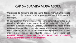 CAP. 5 – SUA VIDA MUDA AGORA
• O processo de destruir o ego não é uma decisão moral. É uma decisão
com pés no chão, sensata, prática, porque nos leva à felicidade e à
realização.
• O compartilhar transformador não vem automaticamente; pelo
contrário, ele viola nosso senso de direito adquirido. Ele é tão
contrário a nossa natureza, na verdade, que transforma nossa própria
natureza. Compartilhar e ego são inversamente proporcionais, assim
como um muro e a luz do sol são inversamente proporcionais: quanto
mais muro, menos sol. Quanto menos muro, mais sol.
COMPARTILHAMOS COM OS OUTROS PARA QUE POSSAMOS
VERDADEIRAMENTE DAR A NÓS MESMOS.
 