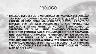 PRÓLOGO
• BASEADO EM QUE FONTE AUTORIZADA EU FAÇO UMA DECLARAÇÃO
TÃO FORA DO COMUM? NUMA BOA FONTE, QUE NÃO É MINHA
PRÓPRIA. DE FATO, NENHUMA VERDADE QUE ESTOU A PONTO DE
REVELAR VEM DE MIM PESSOALMENTE. SOU APENAS UM
REPÓRTER, E MINHA FONTE DE NOTÍCIAS É UM CORPO DE
SABEDORIA DE 5 MIL ANOS CHAMADO CABALA. MINHA
REFERÊNCIA PRINCIPAL SÃO 23 VOLUMES DE TEXTO EM ARAMAICO,
QUE COMPÕEM O PRINCIPAL REPOSITÓRIO DA SABEDORIA DA
CABALA: O ZOHAR. HÁ DOIS MIL ANOS, O ZOHAR REVELOU
VERDADES QUE SÓ AGORA A CIÊNCIA ESTÁ CONFIRMANDO. EU TIVE
O PRIVILÉGIO INCOMUM DE TRADUZIR O ZOHAR - SUA PRIMEIRA
TRADUÇÃO COMPLETA EM INGLÊS, UM PROJETO QUE ME TOMOU
MAIS DE DEZ ANOS.
 