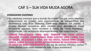 CAP. 5 – SUA VIDA MUDA AGORA
VERDADEIRO EGOÍSMO
• Os cabalistas ensinam que o mundo foi criado com um único objetivo:
proporcionar ao Criador uma oportunidade de compartilhar Sua
abundância com Suas criaturas. Com este objetivo em mente, o
Criador formou receptores para receber essa abundância. Esses
receptores algumas vezes recebem o nome de "seres humanos".
Infelizmente, nós receptores desempenhamos mal nossa função.
• FOMOS PROJETADOS PARA NOS TORNAR UM COM NOSSO
CRIADOR. FOMOS CONSTRUÍDOS PARA CONTER UMA CARGA ÚTIL
DE SAÚDE, FELICIDADE E VIDA. EM VEZ DISTO, TEMOS UMA SAÚDE
PARCA. UMAS POUCAS GOTAS INFINITESIMAIS DE FELICIDADE E UNS
75 ANOS DE DOR E SOFRIMENTO. Em vez de sermos infinitos, somos
como ilhotas num vasto oceano da vida. O que aconteceu?
 