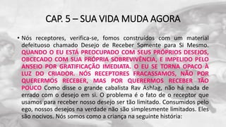 CAP. 5 – SUA VIDA MUDA AGORA
• Nós receptores, verifica-se, fomos construídos com um material
defeituoso chamado Desejo de Receber Somente para Si Mesmo.
QUANDO O EU ESTÁ PREOCUPADO COM SEUS PRÓPRIOS DESEJOS,
OBCECADO COM SUA PRÓPRIA SOBREVIVÊNCIA, E IMPELIDO PELO
ANSEIO POR GRATIFICAÇÃO IMEDIATA. O EU SE TORNA OPACO À
LUZ DO CRIADOR. NÓS RECEPTORES FRACASSAMOS, NÃO POR
QUERERMOS RECEBER, MAS POR QUERERMOS RECEBER TÃO
POUCO Como disse o grande cabalista Rav Ashlag, não há nada de
errado com o desejo em si. O problema é o fato de o receptor que
usamos para receber nosso desejo ser tão limitado. Consumidos pelo
ego, nossos desejos na verdade não são simplesmente limitados. Eles
são nocivos. Nós somos como a criança na seguinte história:
 