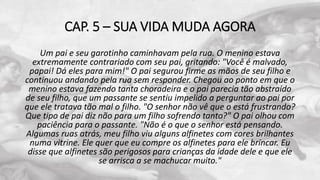 CAP. 5 – SUA VIDA MUDA AGORA
Um pai e seu garotinho caminhavam pela rua. O menino estava
extremamente contrariado com seu pai, gritando: "Você é malvado,
papai! Dá eles para mim!" O pai segurou firme as mãos de seu filho e
continuou andando pela rua sem responder. Chegou ao ponto em que o
menino estava fazendo tanta choradeira e o pai parecia tão abstraído
de seu filho, que um passante se sentiu impelido a perguntar ao pai por
que ele tratava tão mal o filho. "O senhor não vê que o está frustrando?
Que tipo de pai diz não para um filho sofrendo tanto?" O pai olhou com
paciência para o passante. "Não é o que o senhor está pensando.
Algumas ruas atrás, meu filho viu alguns alfinetes com cores brilhantes
numa vitrine. Ele quer que eu compre os alfinetes para ele brincar. Eu
disse que alfinetes são perigosos para crianças da idade dele e que ele
se arrisca a se machucar muito."
 