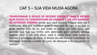 CAP. 5 – SUA VIDA MUDA AGORA
• TRANSFORMAR O DESEJO DE RECEBER SOMENTE PARA SI MESMO
NUM DESEJO DE COMPARTILHAR NA VERDADE É UM ATO SUPREMO
DE INTERESSE PRÓPRIO desde que você escreva Próprio com um P
maiúsculo. Não é o interesse próprio que vem do ego, o eu que só
pode morrer. Falo do Eu que pode se tornar um com Deus, que
permite que Sua Luz brilhe sem obstrução para sempre, porque
quando você é um com Deus, você é como Deus, com todos os
direitos e privilégios de Deus. O direito da vida eterna; o privilégio da
felicidade ilimitada; o poder de curar, de abençoar e de ressuscitar os
mortos.
 