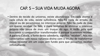 CAP. 5 – SUA VIDA MUDA AGORA
• Dentro do tecido do universo, existe abundância. Em cada átomo e
cada célula de vida, existe suficiência. Não há nada de errado, de
imoral ou de pecaminoso no interesse próprio. Não há nada de mau
em querer receber. De fato, a mera tentativa de eliminar o interesse
próprio não passa de mais um truque do ego. A razão pela qual
buscamos o compartilhar transformador é porque queremos receber.
A palavra Cabala, a fonte desta sabedoria, significa "receber". Nós nos
conectamos com nossa natureza divina com o intuito de transformar
nosso receptor em um copo sem fundo para que possamos receber
infinitamente.
 