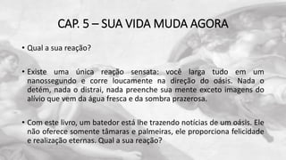 CAP. 5 – SUA VIDA MUDA AGORA
• Qual a sua reação?
• Existe uma única reação sensata: você larga tudo em um
nanossegundo e corre loucamente na direção do oásis. Nada o
detém, nada o distrai, nada preenche sua mente exceto imagens do
alívio que vem da água fresca e da sombra prazerosa.
• Com este livro, um batedor está lhe trazendo notícias de um oásis. Ele
não oferece somente tâmaras e palmeiras, ele proporciona felicidade
e realização eternas. Qual a sua reação?
 