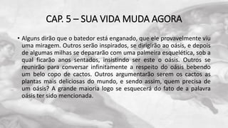 CAP. 5 – SUA VIDA MUDA AGORA
• Alguns dirão que o batedor está enganado, que ele provavelmente viu
uma miragem. Outros serão inspirados, se dirigirão ao oásis, e depois
de algumas milhas se depararão com uma palmeira esquelética, sob a
qual ficarão anos sentados, insistindo ser este o oásis. Outros se
reunirão para conversar infinitamente a respeito do oásis bebendo
um belo copo de cactos. Outros argumentarão serem os cactos as
plantas mais deliciosas do mundo, e sendo assim, quem precisa de
um oásis? A grande maioria logo se esquecerá do fato de a palavra
oásis ter sido mencionada.
 