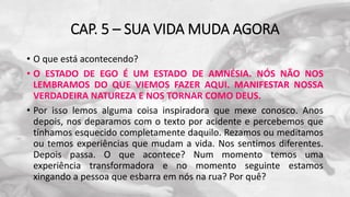 CAP. 5 – SUA VIDA MUDA AGORA
• O que está acontecendo?
• O ESTADO DE EGO É UM ESTADO DE AMNÉSIA. NÓS NÃO NOS
LEMBRAMOS DO QUE VIEMOS FAZER AQUI. MANIFESTAR NOSSA
VERDADEIRA NATUREZA E NOS TORNAR COMO DEUS.
• Por isso lemos alguma coisa inspiradora que mexe conosco. Anos
depois, nos deparamos com o texto por acidente e percebemos que
tínhamos esquecido completamente daquilo. Rezamos ou meditamos
ou temos experiências que mudam a vida. Nos sentimos diferentes.
Depois passa. O que acontece? Num momento temos uma
experiência transformadora e no momento seguinte estamos
xingando a pessoa que esbarra em nós na rua? Por quê?
 