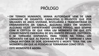 PRÓLOGO
• EM TERMOS HUMANOS, MINHA AUTORIDADE VEM DE UMA
LINHAGEM DE GIGANTES: CABALISTAS E ERUDITOS QUE POR
MILHARES DE ANOS VIVERAM, REVELARAM E TRANSMITIRAM OS
ENSINAMENTOS DA CABALA, ALGUMAS VEZES EM SEGREDO,
ALGUMAS VEZES ENFRENTANDO GRANDE PERIGO, MAS SEMPRE
COM A CERTEZA DE QUE VIRIA UM MOMENTO EM QUE ESTE
CONHECIMENTO EMERGIRIA DE SEU ÂMBITO PRIVADO, ESOTÉRICO,
E SE TORNARIA DISPONÍVEL PARA TODOS NA TERRA. UM
MOMENTO EM QUE AS PORTAS DA PRISÃO SE ABRIRIAM E UMA
LONGA HISTÓRIA DE DOR, SOFRIMENTO E MORTE TERIA FIM. UM
MOMENTO EM QUE AS PESSOAS SE TORNARIAM COMO DEUS.
• ESTE MOMENTO É AGORA.
 