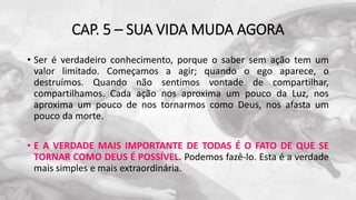 CAP. 5 – SUA VIDA MUDA AGORA
• Ser é verdadeiro conhecimento, porque o saber sem ação tem um
valor limitado. Começamos a agir; quando o ego aparece, o
destruímos. Quando não sentimos vontade de compartilhar,
compartilhamos. Cada ação nos aproxima um pouco da Luz, nos
aproxima um pouco de nos tornarmos como Deus, nos afasta um
pouco da morte.
• E A VERDADE MAIS IMPORTANTE DE TODAS É O FATO DE QUE SE
TORNAR COMO DEUS É POSSÍVEL. Podemos fazê-lo. Esta é a verdade
mais simples e mais extraordinária.
 