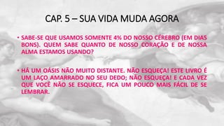 CAP. 5 – SUA VIDA MUDA AGORA
• SABE-SE QUE USAMOS SOMENTE 4% DO NOSSO CÉREBRO (EM DIAS
BONS). QUEM SABE QUANTO DE NOSSO CORAÇÃO E DE NOSSA
ALMA ESTAMOS USANDO?
• HÁ UM OÁSIS NÃO MUITO DISTANTE. NÃO ESQUEÇA! ESTE LIVRO É
UM LAÇO AMARRADO NO SEU DEDO; NÃO ESQUEÇA! E CADA VEZ
QUE VOCÊ NÃO SE ESQUECE, FICA UM POUCO MAIS FÁCIL DE SE
LEMBRAR.
 