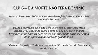 CAP. 6 – E A MORTE NÃO TERÁ DOMÍNIO
Há uma história no Zohar que conta sobre o falecimento de um sábio
chamado Rav Yosi.
Desde o momento da morte dele, o filhinho de Rav Yosi estava
inconsolável, chorando sobre o leito de seu pai, pressionando
firmemente sua boca na boca de seu pai, impedindo qualquer pessoa
de se aproximar do corpo do grande sábio.
"Onde está a justiça?", chorava o menino. "Eu devia ter sido levado em
vez do meu pai.
 