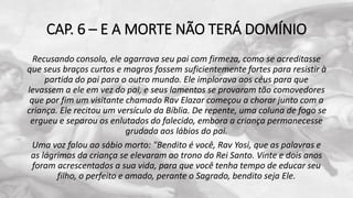 CAP. 6 – E A MORTE NÃO TERÁ DOMÍNIO
Recusando consolo, ele agarrava seu pai com firmeza, como se acreditasse
que seus braços curtos e magros fossem suficientemente fortes para resistir à
partida do pai para o outro mundo. Ele implorava aos céus para que
levassem a ele em vez do pai, e seus lamentos se provaram tão comovedores
que por fim um visitante chamado Rav Elazar começou a chorar junto com a
criança. Ele recitou um versículo da Bíblia. De repente, uma coluna de fogo se
ergueu e separou os enlutados do falecido, embora a criança permanecesse
grudada aos lábios do pai.
Uma voz falou ao sábio morto: "Bendito é você, Rav Yosi, que as palavras e
as lágrimas da criança se elevaram ao trono do Rei Santo. Vinte e dois anos
foram acrescentados a sua vida, para que você tenha tempo de educar seu
filho, o perfeito e amado, perante o Sagrado, bendito seja Ele.
 