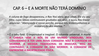 CAP. 6 – E A MORTE NÃO TERÁ DOMÍNIO
A coluna de fogo desapareceu, e Rav Yosi abriu seus olhos. Ele viu seu
filho, cujos lábios continuavam grudados aos seus, e ouviu Rav Elazar
anunciar: "Abençoada é nossa porção, porque nós testemunhamos a
ressurreição dos mortos. “
• É o tabu final. O impensável e inegável. O solvente universal. A morte.
A CABALA VEM A NÓS DE UM MUNDO VINDOURO, NOS
CONVIDANDO A TER UMA NOVA CORAGEM: NÃO A CORAGEM DE
MORRER, A MEDIDA TRADICIONAL DE BRAVURA, MAS AO
CONTRÁRIO, A CORAGEM DE NÃO MORRER. A CORAGEM DE
ENFRENTAR A IMORTALIDADE FÍSICA.
 