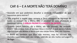 CAP. 6 – E A MORTE NÃO TERÁ DOMÍNIO
• Baseado em que podemos desafiar a verdade indisputável de que
nascemos para morrer?
• "Ele engolirá a morte para sempre e Deus enxugará as lágrimas de
todos os rostos", diz a Bíblia. Não é possível ler esta afirmação e
continuar calmo. A BÍBLIA PROMETE A MORTE DA MORTE.
• Quando Enoch faleceu, diz a Bíblia, ele não morreu. Na verdade,
Enoch "não estava mais ali porque Deus o levou", o que para a Cabala
significa que ele deixou a terra com seu corpo físico, que não morreu.
• A Bíblia diz também que Elias não morreu, mas foi elevado aos
mundos superiores com seu corpo, subindo ao céu numa carruagem
de fogo.
 