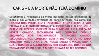 CAP. 6 – E A MORTE NÃO TERÁ DOMÍNIO
• Desafiamos a hegemonia da morte baseados nessas afirmações da
Bíblia e em verdades reveladas no Zohar. O Zohar nos conta que
EXISTEM DOIS PÓLOS, LUZ E ESCURIDÃO. A LUZ É DEUS, A VIDA
ETERNA E A PLENITUDE TOTAL, E A ESCURIDÃO É O EGO, OU O
DESEJO DE RECEBER SOMENTE PARA SI MESMO, E É A FORÇA DA
MORTE. QUANDO ESCOLHEMOS NOS CONECTAR COM A
ESCURIDÃO, NOS APROXIMAMOS DA MORTE. QUANDO
ESCOLHEMOS NOS CONECTAR COM A LUZ, POR OUTRO LADO,
ATRAÍMOS MAIS FORÇA VITAL. NOSSA TAREFA É VIAJAR PARA A
LUZ. E QUANDO A ALCANÇARMOS POR COMPLETO, QUANDO NOS
TORNARMOS COMO DEUS, A MORTE DEIXARÁ DE TER DOMÍNIO.
 