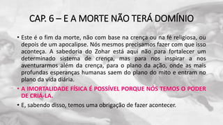 CAP. 6 – E A MORTE NÃO TERÁ DOMÍNIO
• Este é o fim da morte, não com base na crença ou na fé religiosa, ou
depois de um apocalipse. Nós mesmos precisamos fazer com que isso
aconteça. A sabedoria do Zohar está aqui não para fortalecer um
determinado sistema de crença, mas para nos inspirar a nos
aventurarmos além da crença, para o plano da ação, onde as mais
profundas esperanças humanas saem do plano do mito e entram no
plano da vida diária.
• A IMORTALIDADE FÍSICA É POSSÍVEL PORQUE NÓS TEMOS O PODER
DE CRIÁ-LA.
• E, sabendo disso, temos uma obrigação de fazer acontecer.
 