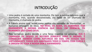 INTRODUÇÃO
• Uma pedra é cortada de uma montanha. Ela tem a mesma natureza que a
montanha, mas, quando desconectada, ela deixa de ser chamada de
montanha, é chamada de pedra.
• A Cabala ensina que, assim como pedras são retiradas de montanhas, os
humanos emergem de Deus. NO NÍVEL DA ALMA, OS HUMANOS TÊM
EXATAMENTE A MESMA ESSÊNCIA QUE DEUS. EM ESSÊNCIA, OS
HUMANOS SÃO COMO DEUS.
• Nos tornamos pedra devido a uma força negativa no universo. ELA É
CHAMADA DE DESEJO DE RECEBER SOMENTE PARA SI MESMO. É
CONHECIDA TAMBÉM COMO NATUREZA DO EGO, UM ESTADO QUE
VIRTUALMENTE TODOS NÓS HABITAMOS TODO O TEMPO. ESSA FORÇA É
A ORIGEM DE TODA A NOSSA DOR E SOFRIMENTO .
 