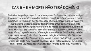 CAP. 6 – E A MORTE NÃO TERÁ DOMÍNIO
Perturbados pelo prospecto de sua separação iminente, os dois amigos
foram ver seu mestre, um dos maiores cabalistas da história e o autor
do Zohar, Rav Shimon bar Yochai. Rav Shimon estava num tal nível em
sua própria jornada para se tornar como Deus que simplesmente
levantou seus olhos e pôde ver o anjo da morte dançando na frente de
Rav Yitzchak. Ele convidou seus dois alunos a sua casa, mas recusou
entrada ao anjo da morte. "Quem for um visitante habitual na minha
casa pode entrar", ele disse, "e quem não for está barrado." Uma vez
dentro de casa, Rav Shimon levantou-se e disse: "Mestre do universo,
temos um certo Rav Yitzchak conosco. Veja, estou com ele. Dê-o para
mim!" Uma voz ressonante respondeu: "Muito bem, Rav Yitzchak é
seu."
 