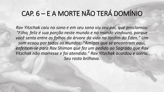 CAP. 6 – E A MORTE NÃO TERÁ DOMÍNIO
Rav Yitzchak caiu no sono e em seu sono viu seu pai, que proclamou:
"Filho, feliz é sua porção neste mundo e no mundo vindouro, porque
você senta entre as folhas da árvore da vida no Jardim do Éden." Um
som ecoou por todos os mundos: ''Amigos que se encontram aqui,
enfeitem-se para Rav Shimon que fez um pedido ao Sagrado que Rav
Yitzchak não morresse e foi atendido." Rav Yitzchak acordou e sorriu.
Seu rosto brilhava.
 