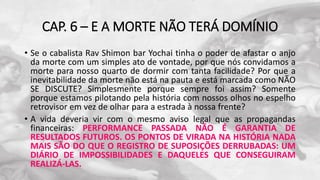 CAP. 6 – E A MORTE NÃO TERÁ DOMÍNIO
• Se o cabalista Rav Shimon bar Yochai tinha o poder de afastar o anjo
da morte com um simples ato de vontade, por que nós convidamos a
morte para nosso quarto de dormir com tanta facilidade? Por que a
inevitabilidade da morte não está na pauta e está marcada como NÃO
SE DISCUTE? Simplesmente porque sempre foi assim? Somente
porque estamos pilotando pela história com nossos olhos no espelho
retrovisor em vez de olhar para a estrada à nossa frente?
• A vida deveria vir com o mesmo aviso legal que as propagandas
financeiras: PERFORMANCE PASSADA NÃO É GARANTIA DE
RESULTADOS FUTUROS. OS PONTOS DE VIRADA NA HISTÓRIA NADA
MAIS SÃO DO QUE O REGISTRO DE SUPOSIÇÕES DERRUBADAS: UM
DIÁRIO DE IMPOSSIBILIDADES E DAQUELES QUE CONSEGUIRAM
REALIZÁ-LAS.
 