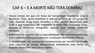 CAP. 6 – E A MORTE NÃO TERÁ DOMÍNIO
• Houve tempo em que um terço da humanidade morria de vírus e
bactérias. Hoje, peste bubônica é apenas o nome de um grupo de
rock. Quando ainda havia lampiões a óleo, peritos declararam que
tudo o que havia para ser inventado já tinha sido inventado. Hoje,
tiramos e enviamos fotografias digitais com nossos telefones
celulares.
• A história não é gentil com a impossibilidade. Por mais impossível que
a imortalidade física possa parecer, a evolução abolirá esse ditame.
• A imortalidade não acontecerá simplesmente por termos construído
uma máquina do tempo, desenvolvido antibióticos mais fortes ou
baixado nosso DNA para discos rígidos.
 