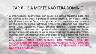 CAP. 6 – E A MORTE NÃO TERÁ DOMÍNIO
• A imortalidade acontecerá por causa do nosso trabalho para nos
tornarmos como Deus, e porque já somos imortais. Em nossas almas,
nós já somos como Deus, mas, por estarmos separados da natureza
de compartilhar divina, sofremos e morremos. Quando nos tornamos
como Deus, apagamos nossas próprias doenças, transformamos as
amolações cotidianas em oportunidades de nos tornarmos livres,
descartamos com um aceno os pensamentos que causam depressão,
vivemos com um objetivo mais grandioso do que sobreviver mais um
dia na prisão, e nos tornamos a causa de todas as nossas
experiências. COMO RAV SHIMON BAR YOCHAI, NÓS ATÉ
COLOCAREMOS UM SINAL DE ENTRADA PROIBIDA PARA O ANJO DA
MORTE, DE FORMA QUE, DE AGORA ATÉ A ETERNIDADE, A MORTE
NÃO TERÁ DOMÍNIO.
 