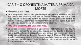 CAP. 7 – O OPONENTE: A MATÉRIA-PRIMA DA
MORTE
• NÃO SOMOS NÓS. É ELE.
• Ele é um parasita mortal, um guarda de prisão que leva a melhor, não por
nos colocar em uma cela, mas por se colocar dentro de nós. Ele é uma
força escura se movendo dentro de nossos corpos, pensando dentro de
nossos cérebros, e comandando incessantemente nossas ações, tudo com
o objetivo de causar nossa aniquilação total e absoluta.
• NÓS NÃO VIVEMOS. ELE VIVE POR NÓS.
• Os antigos cabalistas chamavam o Oponente de má inclinação. Má, devido
à implacável campanha de confusão, esquecimento, dúvida e desespero
com a qual bombardeia nossas almas. Má, porque nos conecta em ligação
direta com o Desejo de Receber Somente para Si Mesmo. Má, porque é
uma força que permeia o universo, funcionando 24 horas por dia, sete dias
por semana, para bloquear nossa verdadeira natureza e nos aprisionar na
dor, no sofrimento e na morte.
 
